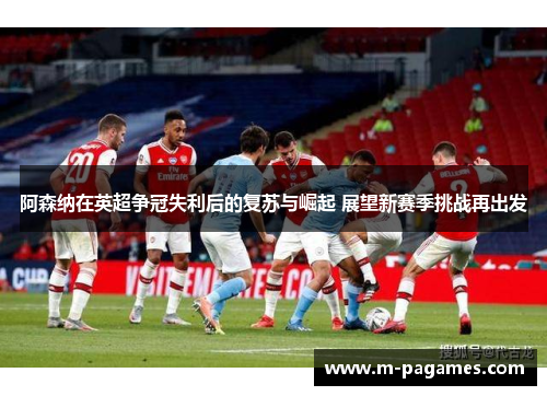 阿森纳在英超争冠失利后的复苏与崛起 展望新赛季挑战再出发