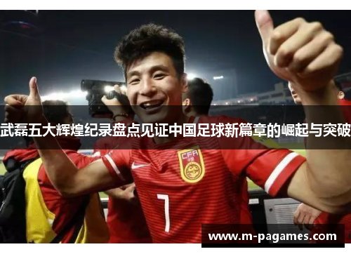武磊五大辉煌纪录盘点见证中国足球新篇章的崛起与突破