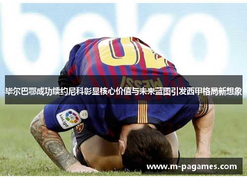 毕尔巴鄂成功续约尼科彰显核心价值与未来蓝图引发西甲格局新想象