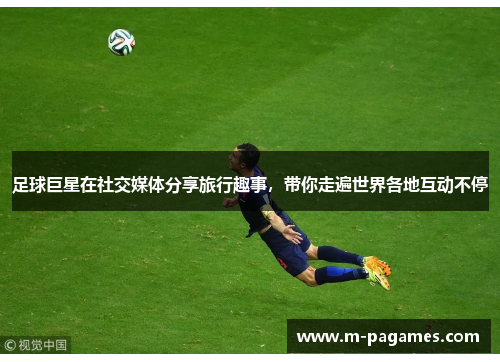 足球巨星在社交媒体分享旅行趣事，带你走遍世界各地互动不停